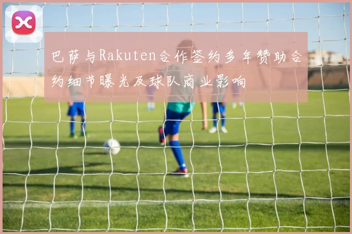 巴萨与Rakuten合作签约多年赞助合约细节曝光及球队商业影响