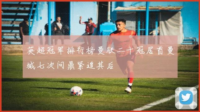 英超冠军排行榜曼联二十冠居首曼城七次问鼎紧追其后