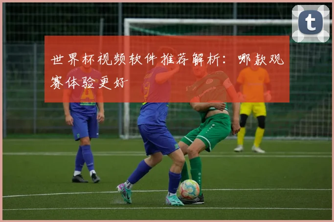 世界杯视频软件推荐解析：哪款观赛体验更好