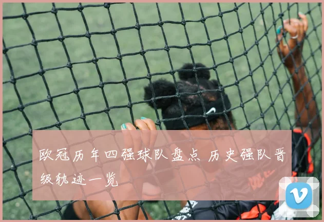 欧冠历年四强球队盘点 历史强队晋级轨迹一览