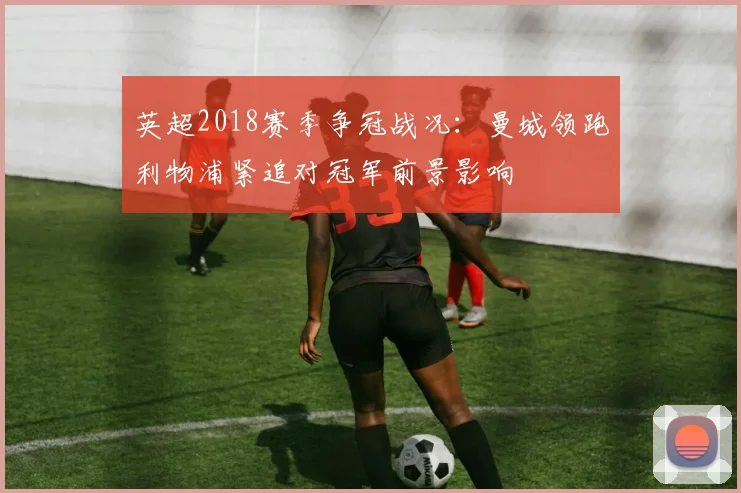 英超2018赛季争冠战况：曼城领跑利物浦紧追对冠军前景影响