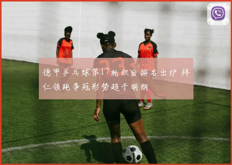 德甲乒乓球第17轮积分排名出炉 拜仁领跑争冠形势趋于明朗