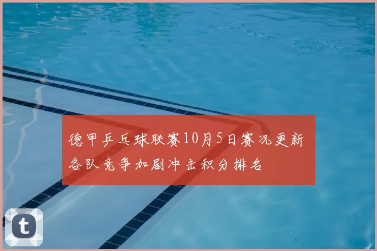 德甲乒乓球联赛10月5日赛况更新 各队竞争加剧冲击积分排名