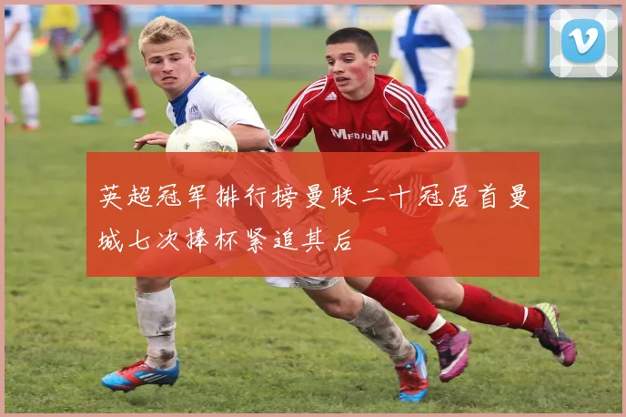 英超冠军排行榜曼联二十冠居首曼城七次捧杯紧追其后