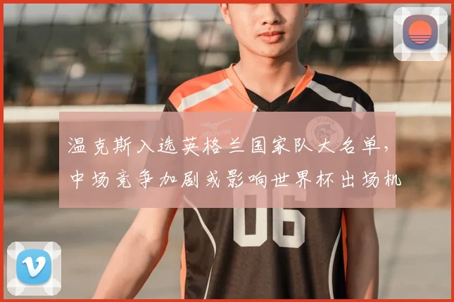 温克斯入选英格兰国家队大名单，中场竞争加剧或影响世界杯出场机会