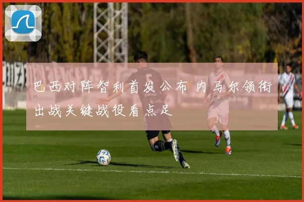 巴西对阵智利首发公布 内马尔领衔出战关键战役看点足