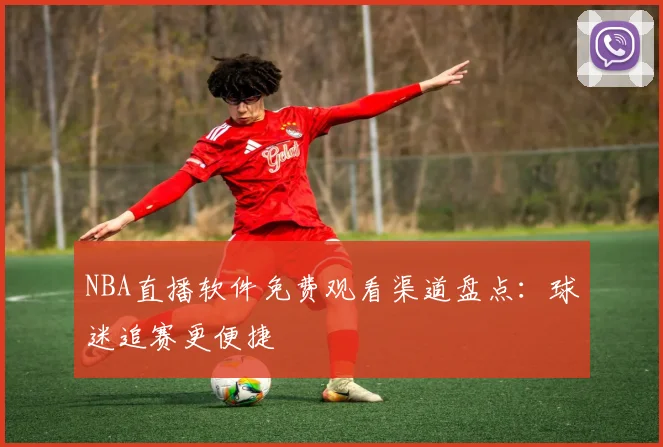 NBA直播软件免费观看渠道盘点：球迷追赛更便捷