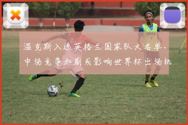 温克斯入选英格兰国家队大名单，中场竞争加剧或影响世界杯出场机会