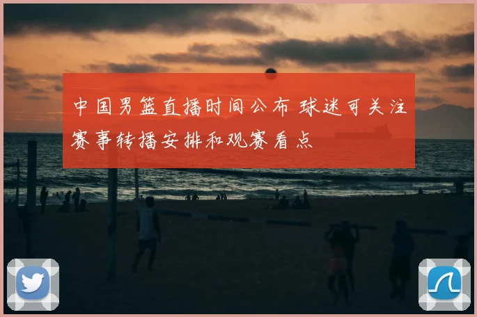 中国男篮直播时间公布 球迷可关注赛事转播安排和观赛看点