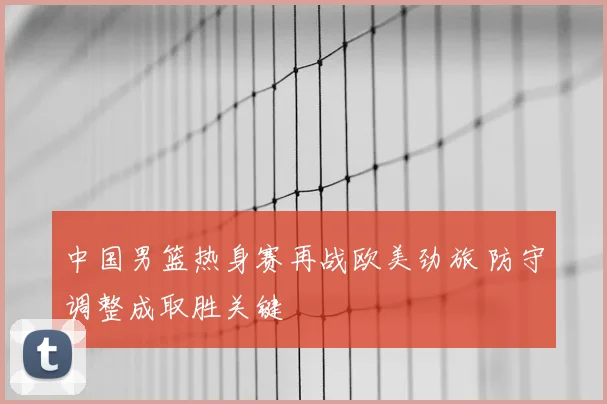 中国男篮热身赛再战欧美劲旅 防守调整成取胜关键
