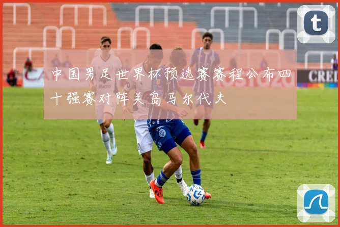 中国男足世界杯预选赛赛程公布四十强赛对阵关岛马尔代夫