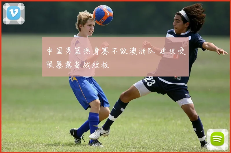 中国男篮热身赛不敌澳洲队 进攻受限暴露备战短板