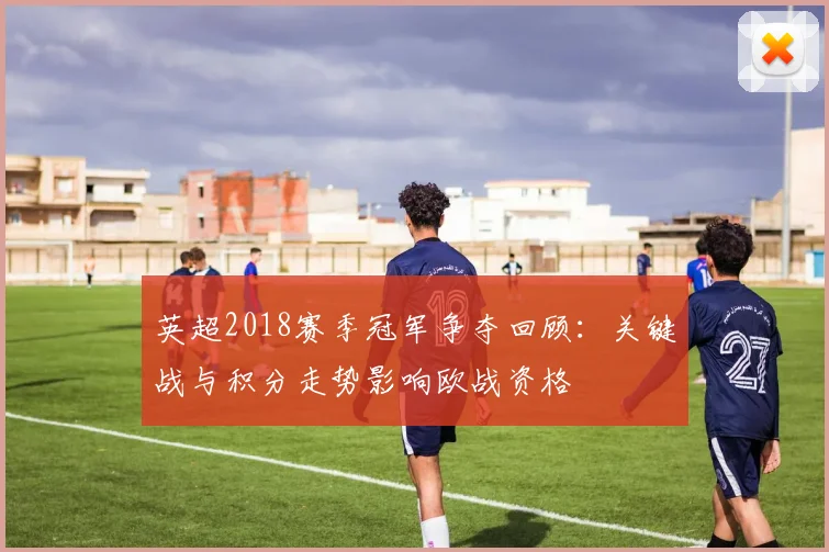 英超2018赛季冠军争夺回顾：关键战与积分走势影响欧战资格