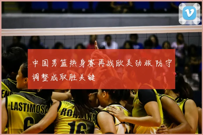 中国男篮热身赛再战欧美劲旅 防守调整成取胜关键