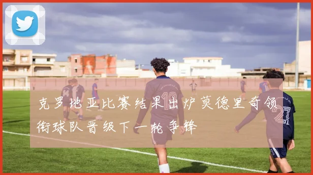 克罗地亚比赛结果出炉莫德里奇领衔球队晋级下一轮争锋