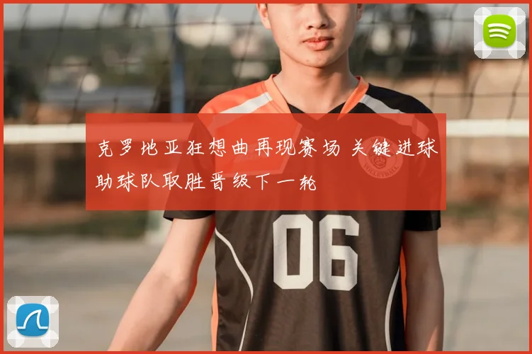 克罗地亚狂想曲再现赛场 关键进球助球队取胜晋级下一轮