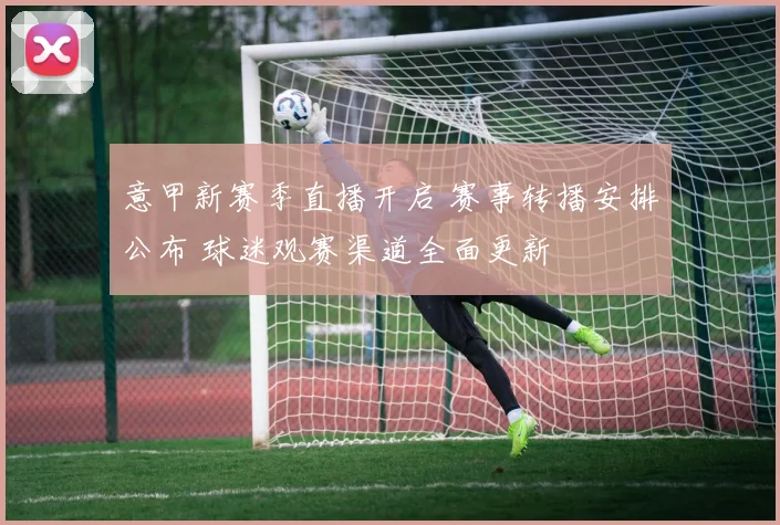 意甲新赛季直播开启 赛事转播安排公布 球迷观赛渠道全面更新
