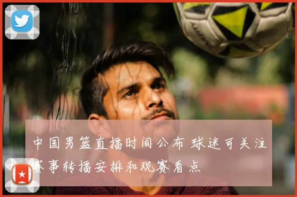 中国男篮直播时间公布 球迷可关注赛事转播安排和观赛看点