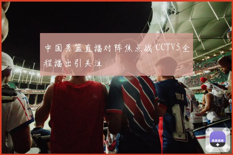 中国男篮直播对阵焦点战 CCTV5全程播出引关注