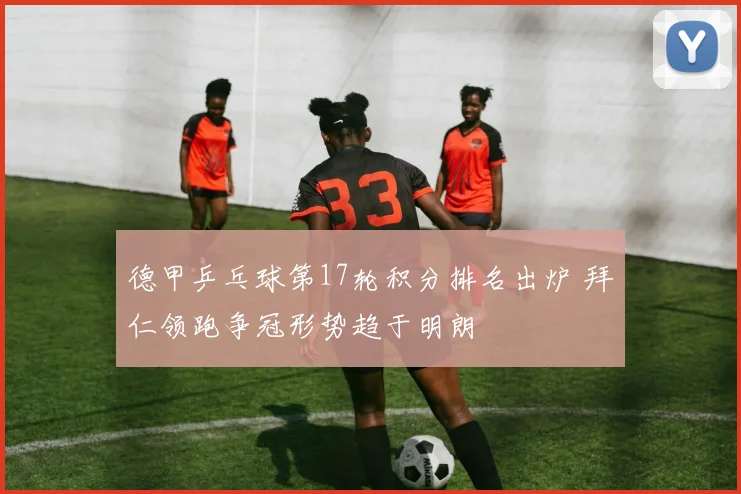 德甲乒乓球第17轮积分排名出炉 拜仁领跑争冠形势趋于明朗