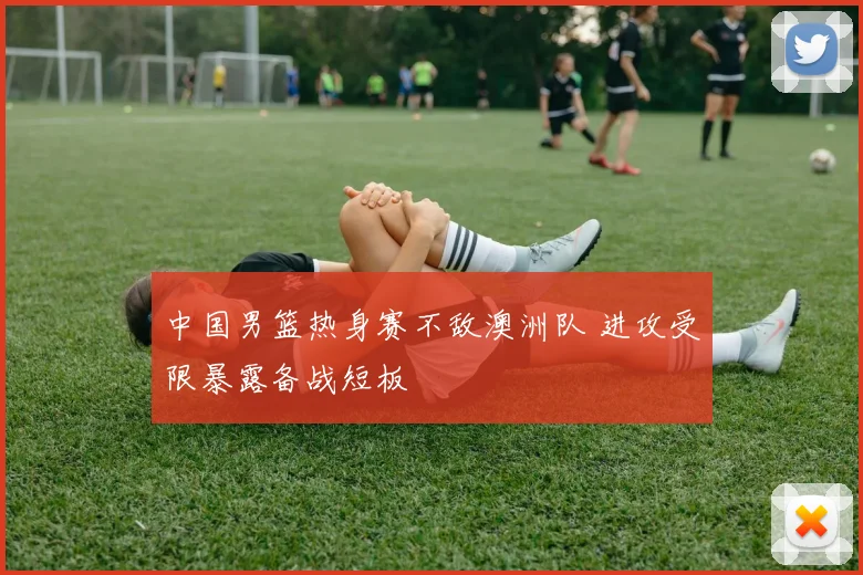 中国男篮热身赛不敌澳洲队 进攻受限暴露备战短板
