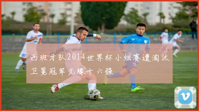 西班牙队2014世界杯小组赛遭淘汰卫冕冠军无缘十六强